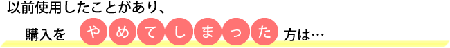 以前使用したことがあり、購入をやめてしまった方は…