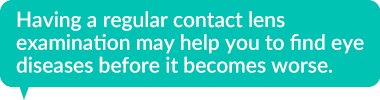 Having a regular contact lens examination may help you to find eye diseases before it becomes worse.